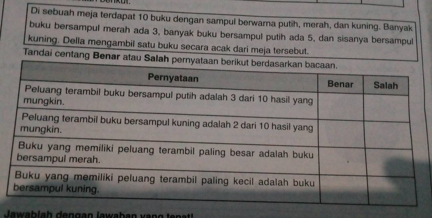 Di sebuah meja terdapat 10 buku dengan sampul berwarna putih, merah, dan kuning. Banyak 
buku bersampul merah ada 3, banyak buku bersampul putih ada 5, dan sisanya bersampul 
kuning. Della mengambil satu buku secara acak dari meja tersebut. 
Tandai centang Benar atau Sal 
Jawab la h dengan jawaban v an g ten