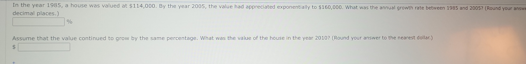 In the year 1985, a house was valued at $114,000. By the year 2005, the value had appreciated exponentially to $160,000. What was the annual growth rate between 1985 and 2005? (Round your answ 
decimal places.)
f(a_)^(8(AO_2Al(OH)3) %
Assume that the value continued to grow by the same percentage. What was the value of the house in the year 2010? (Round your answer to the nearest dollar.) 
S _ 