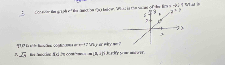 Consider the graph of the function f(x) below. W the value of the limlimits xto 3 ? What is
f(3) ? Is this function continuous at x=3 ? Why or why no 
3. the function f(x) l/x continuous on [0,3] ? Justify your answer.