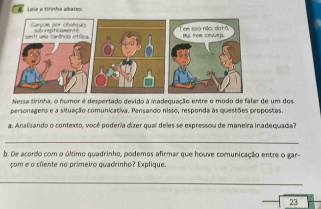 Leia a tirinha abaixo. 
Nessa tirinha, o humor é despertado devido à inadequação entre o modo de falar de um dos 
personagens e a situação comunicativa. Pensando nisso, responda às questões propostas. 
a. Analisando o contexto, você poderia dizer qual deles se expressou de maneira inadequada? 
_ 
b. De acordo com o último quadrinho, podemos afirmar que houve comunicação entre o gar- 
çom e o cliente no primeiro quadrinho? Explique. 
_ 
23