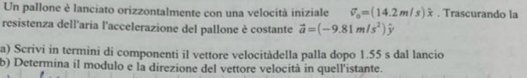 Un pallone è lanciato orizzontalmente con una velocità iniziale vector v_0=(14.2m/s)hat x. Trascurando la 
resistenza dell'aria l'accelerazione del pallone è costante vector a=(-9.81m/s^2)hat y
a) Scrivi in termini di componenti il vettore velocitàdella palla dopo 1.55 s dal lancio 
b) Determina il modulo e la direzione del vettore velocità in quell'istante.