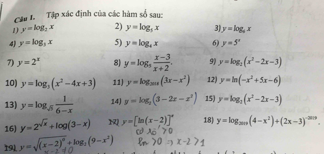 Cậu 1. Tập xác định của các hàm số sau: 
2) 
1) y=log _2x y=log _5x 3) y=log _6x
4) y=log _3x 5) y=log _4x 6) y=5^x
7) y=2^x 8) y=log _5 (x-3)/x+2 . 9) y=log _2(x^2-2x-3)
10) y=log _3(x^2-4x+3) 11) y=log _2018(3x-x^2) 12) y=ln (-x^2+5x-6)
13) y=log _sqrt(5) 1/6-x  14) y=log _2(3-2x-x^2) 15) y=log _2(x^2-2x-3)
16) y=2^(sqrt(x))+log (3-x) 1 y=[ln (x-2)]^π  18) y=log _2019(4-x^2)+(2x-3)^-2019. 
19) y=sqrt((x-2)^0)+log _2(9-x^2)