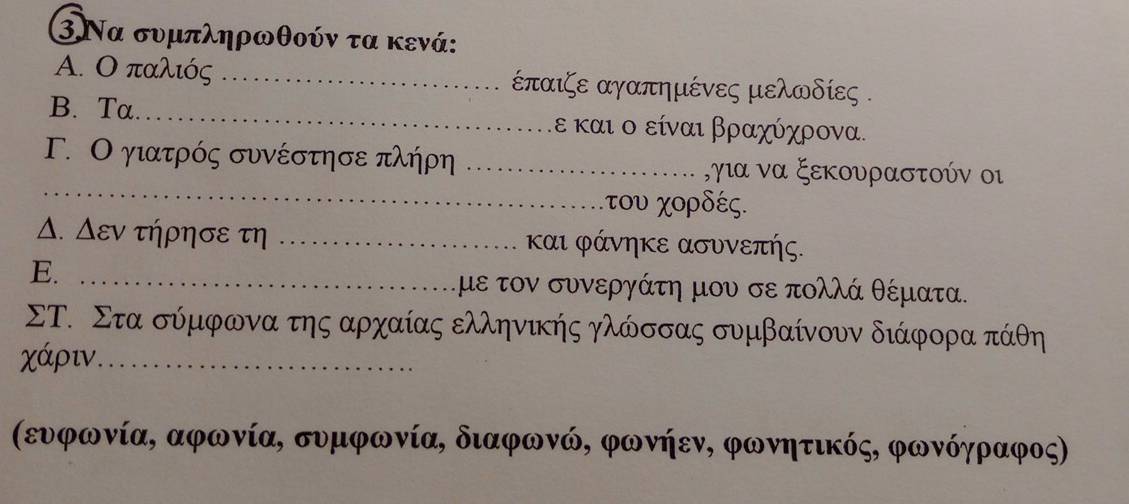 3Να συμπληρωθούν τα κενά: 
A. Ο παλιός _ παιζε αγαπημένες μελωδίες . 
B. Ta._ ε και ο είναι βραχύχρονα. 
_ 
Γ. Ο γιατρός συνέστησε πλήρη _,για να ξεκουραστούν οι 
χτου χορδές. 
Δ. Δεν τηρησε τη _και φάνηκε ασυνεπής. 
E._ 
με τον συνεργάτη μου σε πολλά θέματα. 
ΣΤ. Στα σύμφωνα τηςααρχαίας ελληνικής γλώσσας συμβαίνουν διάφορα πάθη
χάριν._ 
(ευνφωνία, αφωνία, συμφωνία, διαφωνώ, φωνήεν, φωνητικός, φωνόγραφος)