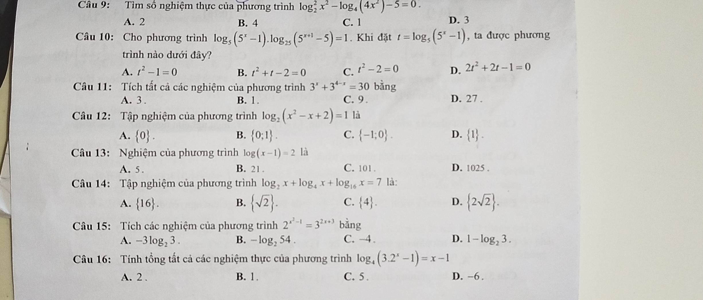 Tìm số nghiệm thực của phương trình log _2^(2x^2)-log _4(4x^2)-5=0.
A. 2 B. 4 C. 1
D. 3
Câu 10: Cho phương trình log _5(5^x-1).log _25(5^(x+1)-5)=1. Khi đặt t=log _5(5^x-1) , ta được phương
trình nào dưới đây?
A. t^2-1=0 B. t^2+t-2=0 C. t^2-2=0 D. 2t^2+2t-1=0
Câu 11: Tích tất cả các nghiệm của phương trình 3^x+3^(4-x)=30 bằng
A. 3 . B. 1. C. 9 . D. 27 .
Câu 12: Tập nghiệm của phương trình log _2(x^2-x+2)=1 là
A.  0 . B.  0;1 . C.  -1;0 . D.  1 .
Câu 13: Nghiệm của phương trình log (x-1)=2 là
A. 5 . B. 21 . C. 101. D. 1025.
Câu 14: Tập nghiệm của phương trình log _2x+log _4x+log _16x=7 là:
A.  16 . B.  sqrt(2) . C.  4 . D.  2sqrt(2) .
Câu 15: Tích các nghiệm của phương trình 2^(x^2)-1=3^(2x+3) bằng
A. -3log _23. B. -log _254. C. -4 . D. 1-log _23.
Câu 16: Tính tổng tất cả các nghiệm thực của phương trình log _4(3.2^x-1)=x-1
A. 2 . B. 1. C. 5 . D. ~6 .