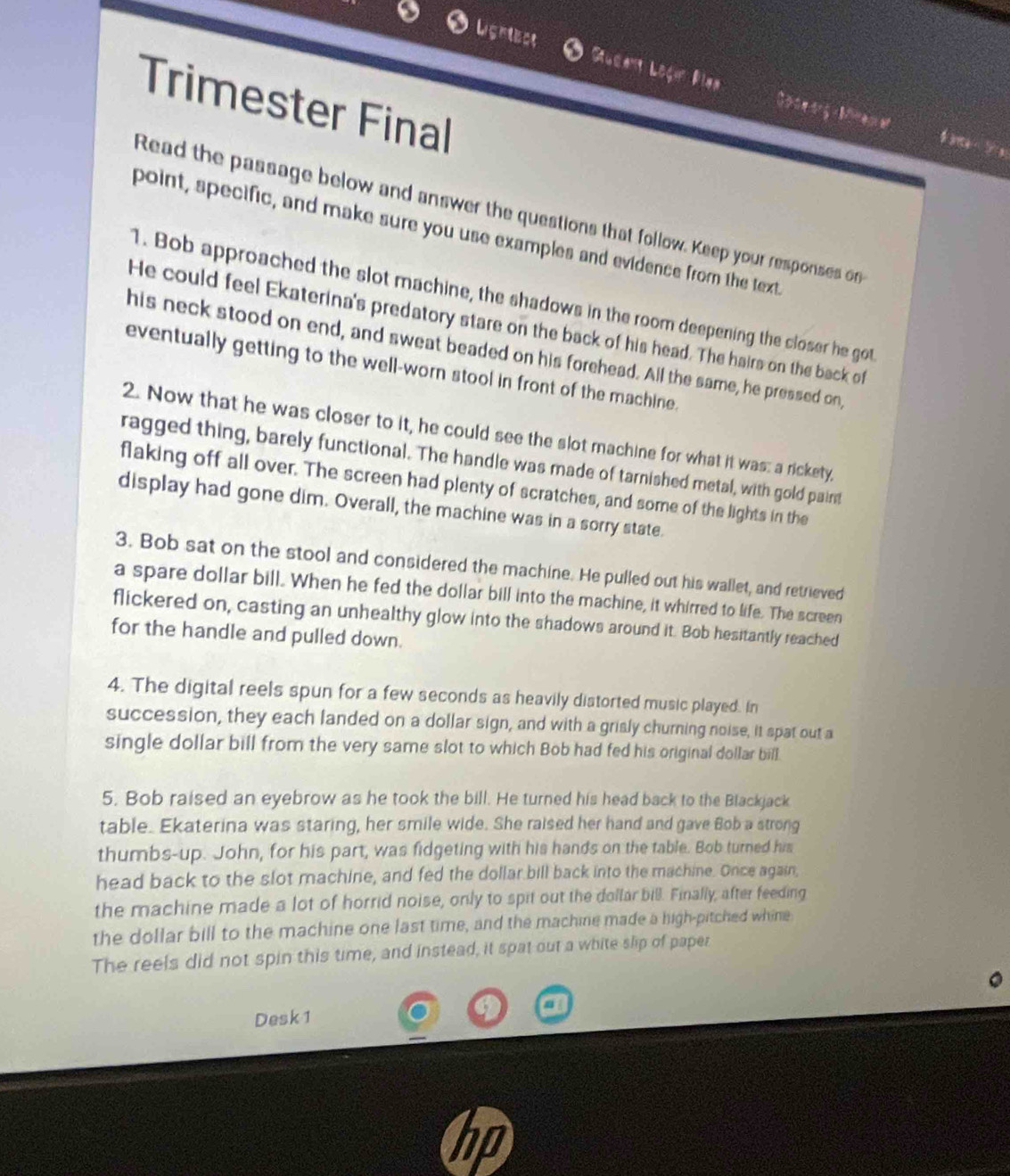 Ligrtecs Sucant Logu Blaa
Trimester Final
1  - ? 
Read the passage below and answer the questions that follow. Keep your responses on
point, specific, and make sure you use examples and evidence from the text
1. Bob approached the slot machine, the shadows in the room deepening the closer he got
He could feel Ekaterina's predatory stare on the back of his head. The hairs on the back of
his neck stood on end, and sweat beaded on his forehead. All the same, he pressed on,
eventually getting to the well-worn stool in front of the machine.
2. Now that he was closer to it, he could see the slot machine for what it was: a rickety,
ragged thing, barely functional. The handle was made of tarnished metal, with gold paint
flaking off all over. The screen had plenty of scratches, and some of the lights in the
display had gone dim. Overall, the machine was in a sorry state.
3. Bob sat on the stool and considered the machine. He pulled out his wallet, and retrieved
a spare dollar bill. When he fed the dollar bill into the machine, it whirred to life. The screen
flickered on, casting an unhealthy glow into the shadows around it. Bob hesitantly reached
for the handle and pulled down.
4. The digital reels spun for a few seconds as heavily distorted music played. In
succession, they each landed on a dollar sign, and with a grisly churning noise, it spat out a
single dollar bill from the very same slot to which Bob had fed his original dollar bill.
5. Bob raised an eyebrow as he took the bill. He turned his head back to the Blackjack
table. Ekaterina was staring, her smile wide. She raised her hand and gave Bob a strong
thumbs-up. John, for his part, was fidgeting with his hands on the table. Bob turned his
head back to the slot machine, and fed the dollar bill back into the machine. Once again,
the machine made a lot of horrid noise, only to spit out the dollar bill. Finally, after feeding
the dollar bill to the machine one last time, and the machine made a high-pitched whine
The reels did not spin this time, and instead, it spat out a white slip of paper
a
Desk 1