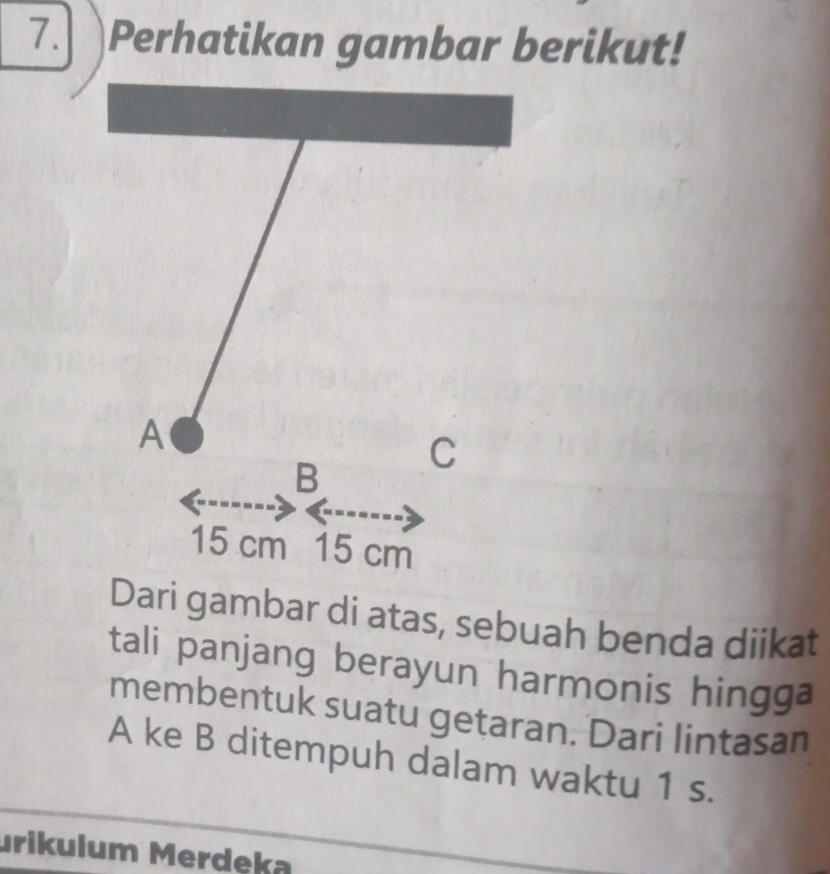 7.] Perhatikan gambar berikut! 
A 
C 
B
15 cm 15 cm
Dari gambar di atas, sebuah benda diikat 
tali panjang berayun harmonis hingga 
membentuk suatu getaran. Dari lintasan 
A ke B ditempuh dalam waktu 1 s. 
urikulum Merdeka