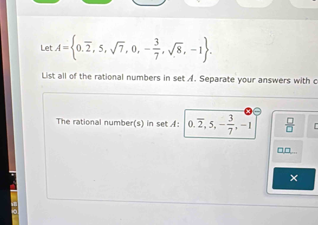 Let A= 0.overline 2,5,sqrt(7),0,- 3/7 ,sqrt(8),-1. 
List all of the rational numbers in set A. Separate your answers with c 
The rational number(s) in set A: 0.overline 2, 5, - 3/7 , -1  □ /□  

×