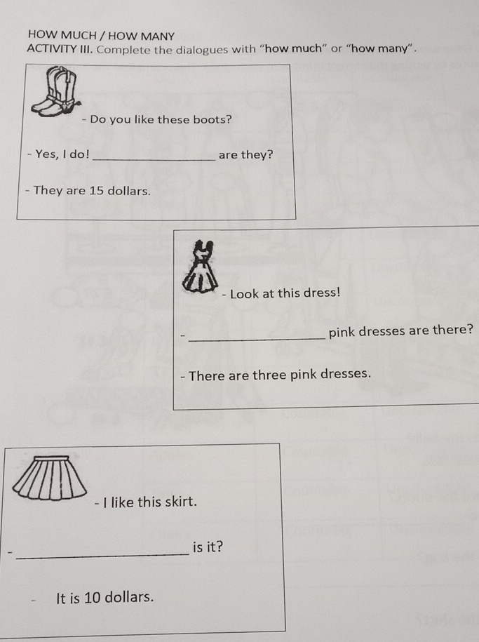 HOW MUCH / HOW MANY 
ACTIVITY III. Complete the dialogues with “how much” or “how many”. 
- Do you like these boots? 
- Yes, I do! _are they? 
- They are 15 dollars. 
Look at this dress! 
_ 
pink dresses are there? 
- There are three pink dresses. 
- I like this skirt. 
_ 
is it? 
It is 10 dollars.