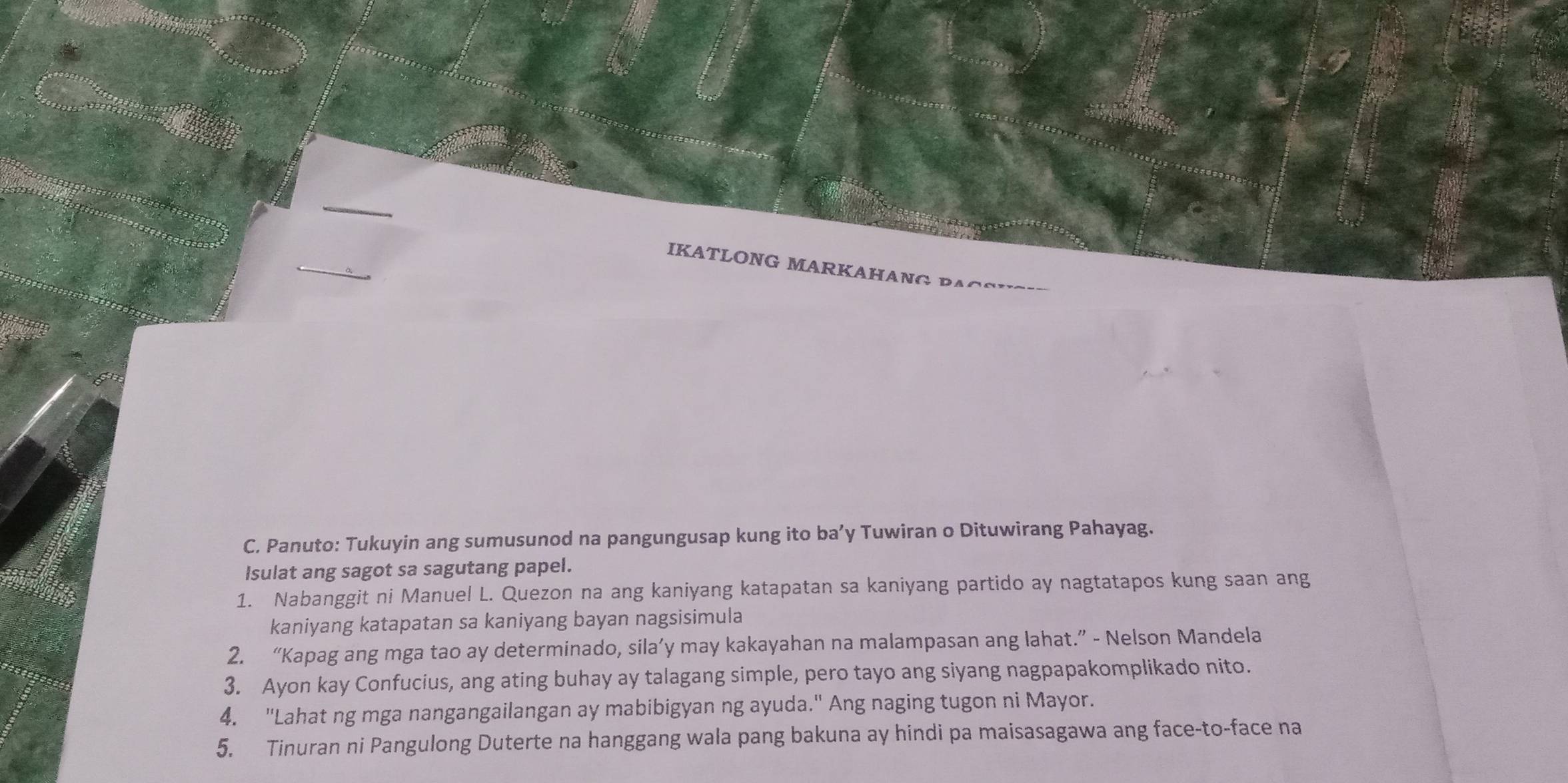 IKATLONG MARKAHANG BACSI 
C. Panuto: Tukuyin ang sumusunod na pangungusap kung ito ba’y Tuwiran o Dituwirang Pahayag. 
Isulat ang sagot sa sagutang papel. 
1. Nabanggit ni Manuel L. Quezon na ang kaniyang katapatan sa kaniyang partido ay nagtatapos kung saan ang 
kaniyang katapatan sa kaniyang bayan nagsisimula 
2. “Kapag ang mga tao ay determinado, sila’y may kakayahan na malampasan ang lahat.” - Nelson Mandela 
3. Ayon kay Confucius, ang ating buhay ay talagang simple, pero tayo ang siyang nagpapakomplikado nito. 
4. "Lahat ng mga nangangailangan ay mabibigyan ng ayuda." Ang naging tugon ni Mayor. 
5. Tinuran ni Pangulong Duterte na hanggang wala pang bakuna ay hindi pa maisasagawa ang face-to-face na