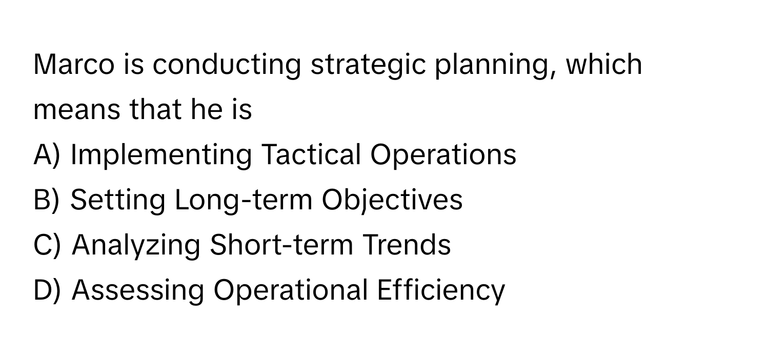 Marco is conducting strategic planning, which means that he is 

A) Implementing Tactical Operations 
B) Setting Long-term Objectives 
C) Analyzing Short-term Trends 
D) Assessing Operational Efficiency