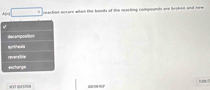 A(n)^circ  reaction occurs when the bonds of the reacting compounds are broken and new
decomposition
synthesis
reversible
exchange
TURN IT
NEXT QUESTION ASK FOR HELP