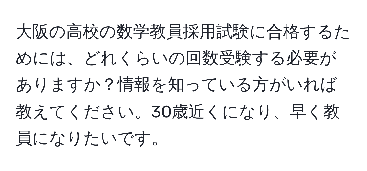 大阪の高校の数学教員採用試験に合格するためには、どれくらいの回数受験する必要がありますか？情報を知っている方がいれば教えてください。30歳近くになり、早く教員になりたいです。