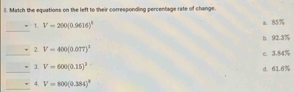 Match the equations on the left to their corresponding percentage rate of change.
_
1. V=200(0.9616)^5 a. 85%
b. 92.3%
_
2. V=400(0.077)^3
c. 3.84%
_
3. V=600(0.15)^2
d. 61.6%
_
4. V=800(0.384)^9