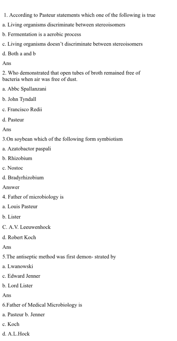 According to Pasteur statements which one of the following is true
a. Living organisms discriminate between stereoisomers
b. Fermentation is a aerobic process
c. Living organisms doesn’t discriminate between stereoisomers
d. Both a and b
Ans
2. Who demonstrated that open tubes of broth remained free of
bacteria when air was free of dust.
a. Abbc Spallanzani
b. John Tyndall
c. Francisco Redii
d. Pasteur
Ans
3.On soybean which of the following form symbiotism
a. Azatobactor paspali
b. Rhizobium
c. Nostoc
d. Bradyrhizobium
Answer
4. Father of microbiology is
a. Louis Pasteur
b. Lister
C. A.V. Leeuwenhock
d. Robert Koch
Ans
5.The antiseptic method was first demon- strated by
a. Lwanowski
c. Edward Jenner
b. Lord Lister
Ans
6.Father of Medical Microbiology is
a. Pasteur b. Jenner
c. Koch
d. A.L.Hock