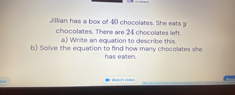 not allowed 
Jillian has a box of 40 chocolates. She eats y 
chocolates. There are 24 chocolates left. 
a) Write an equation to describe this. 
b) Solve the equation to find how many chocolates she 
has eaten. 
ous Watch video Answ 
https://www.sqarxmaths uk/student/package/a52d1efb3113-4692927eebe92cdfef25fe