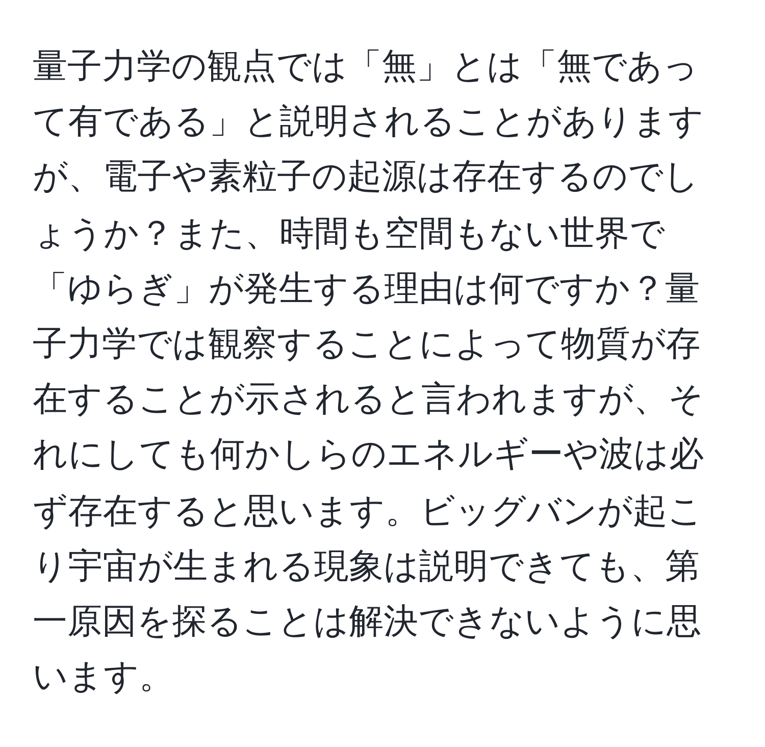 量子力学の観点では「無」とは「無であって有である」と説明されることがありますが、電子や素粒子の起源は存在するのでしょうか？また、時間も空間もない世界で「ゆらぎ」が発生する理由は何ですか？量子力学では観察することによって物質が存在することが示されると言われますが、それにしても何かしらのエネルギーや波は必ず存在すると思います。ビッグバンが起こり宇宙が生まれる現象は説明できても、第一原因を探ることは解決できないように思います。