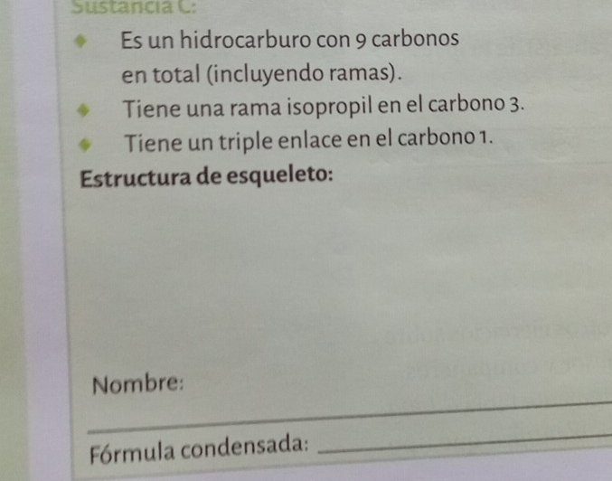 Sustancia C: 
Es un hidrocarburo con 9 carbonos 
en total (incluyendo ramas). 
Tiene una rama isopropil en el carbono 3. 
Tiene un triple enlace en el carbono 1. 
Estructura de esqueleto: 
Nombre: 
_ 
_ 
_ 
_ 
Fórmula condensada: 
_