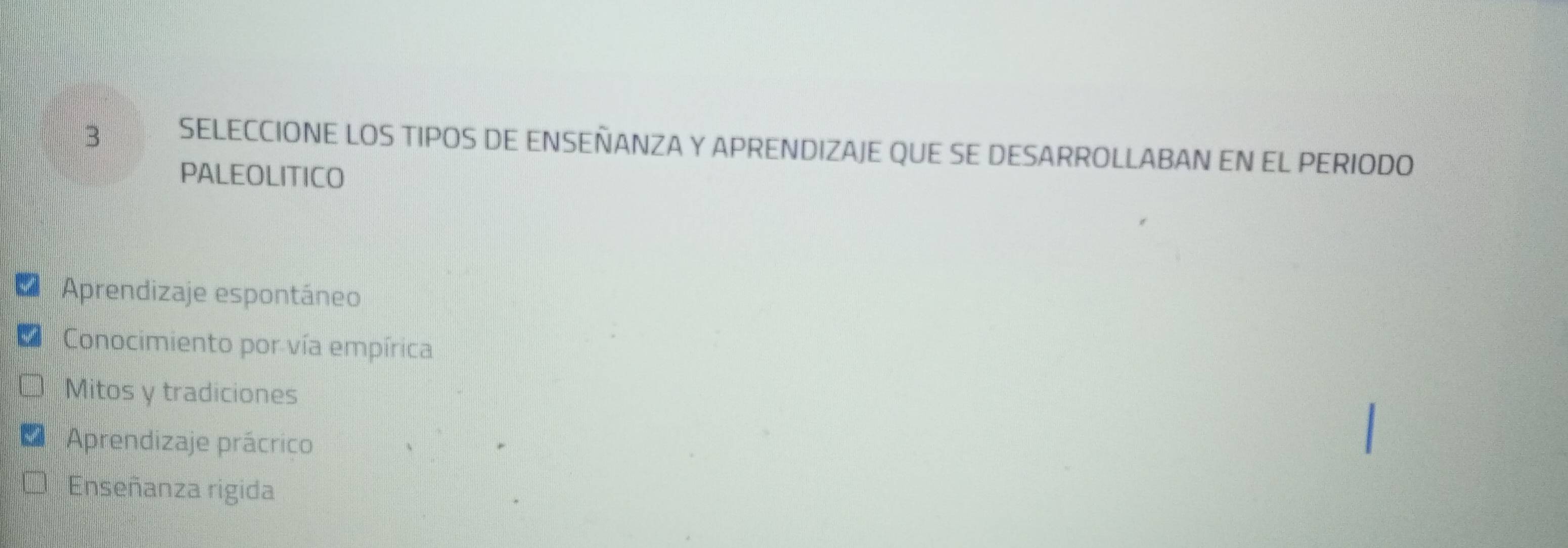 SELECCIONE LOS TIPOS DE ENSEÑANZA Y APRENDIZAJE QUE SE DESARROLLABAN EN EL PERIODO
PALEOLITICO
Aprendizaje espontáneo
Conocimiento por vía empírica
Mitos y tradiciones
Aprendizaje prácrico
Enseñanza rigida