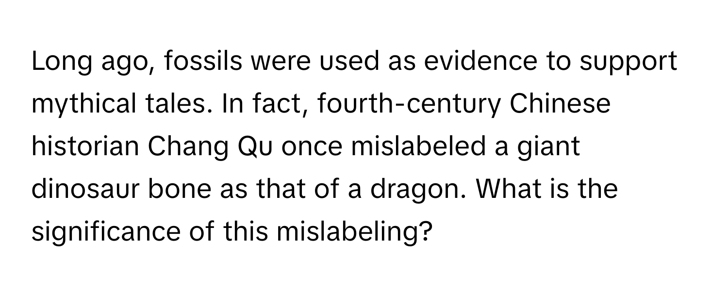 Long ago, fossils were used as evidence to support mythical tales. In fact, fourth-century Chinese historian Chang Qu once mislabeled a giant dinosaur bone as that of a dragon. What is the significance of this mislabeling?