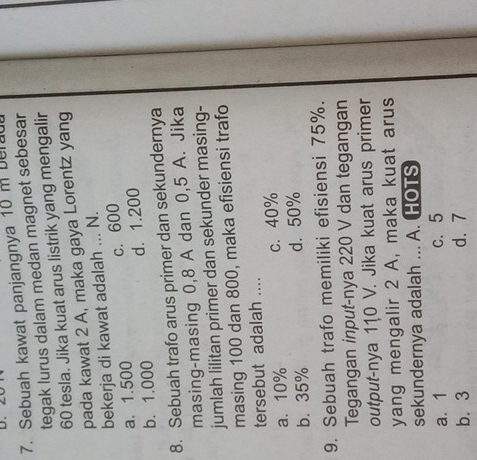 Sebuah kawat panjangnya 10 m ber
tegak lurus dalam medan magnet sebesar
60 tesla. Jika kuat arus listrik yang mengalir
pada kawat 2 A, maka gaya Lorentz yang
bekerja di kawat adalah ... N.
c. 600
a. 1.500
b. 1.000 d. 1.200
8. Sebuah trafo arus primer dan sekundernya
masing-masing 0,8 A dan 0,5 A. Jika
jumlah lilitan primer dan sekunder masing-
masing 100 dan 800, maka efisiensi trafo
tersebut adalah ....
a. 10% c. 40%
b. 35% d. 50%
9. Sebuah trafo memiliki efisiensi 75%.
Tegangan input-nya 220 V dan tegangan
output-nya 110 V. Jika kuat arus primer
yang mengalir 2 A, maka kuat arus
sekundernya adalah ... A. HOTS
a. 1 c. 5
b. 3 d. 7