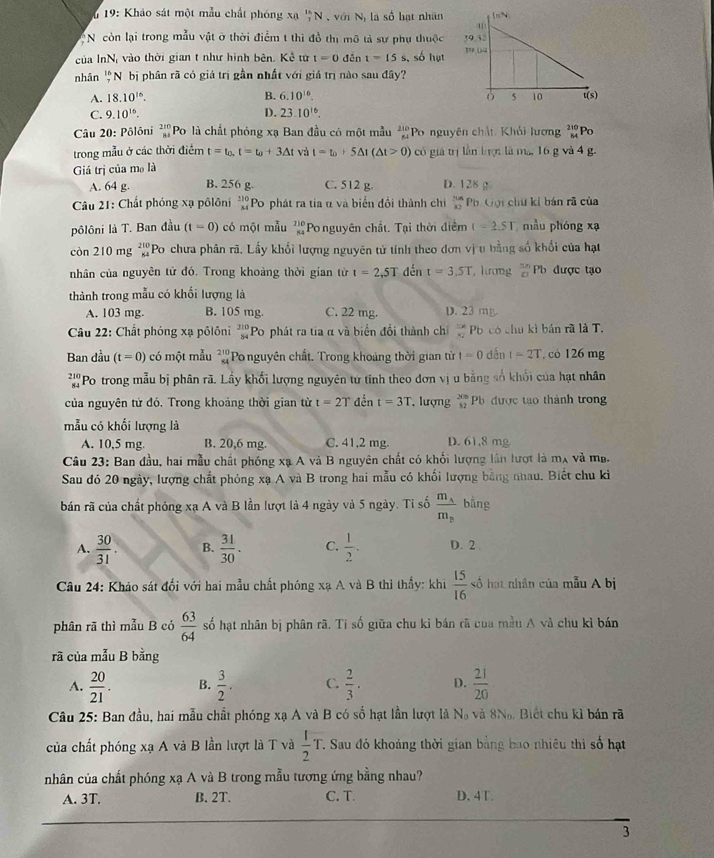 19: Khảo sát một mẫu chất phóng xạ _7^((16)N với Nị là số hạt nhân
:N còn lại trong mẫu vật ở thời điểm t thi đồ thị mô tả sự phụ thuộc 
của InN vào thời gian t như hình bên. Kể từ t=0 đên t=15 s s, số hạt 
nhân beginarray)r 16 7endarray * N bị phân rã có giá trị gần nhất với giá trị nào sau đây?
B.
A. 18.10^(16). 6.10^(16).
C. 9.10^(16). D. 23.10^(16).
Câu 20: Pôlôni beginarrayr 210 84endarray Po là chất phóng xạ Ban đầu có một mẫu beginarrayr 210 84endarray Po nguyên chất, Khải lượng beginarrayr 210 8endarray Po
trong mẫu ở các thời điểm t=t_0,t=t_0+3△ t và t=t_0+5△ t(△ t>0) có giá trị lần tượi là ma, 16 g và 4 g.
Giá trị của mo là
A. 64 g. B. 256 g. C. 512 g. D. 128 g
Câu 21: Chất phóng xạ pôlôní beginarrayr 210 84endarray Po phát ra tia α và biến đồi thành chi  206/82  Ph. Gọi chữ kí bán rã của
pôlôni là T. Ban đầu (t=0) có một mẫu beginarrayr 210 84endarray Po nguyên chất. Tại thời điểm t=2.5T mẫu phóng xạ
còn 210 mg beginarrayr 210 84endarray 'Po chưa phân rã. Lấy khối lượng nguyên tử tính theo đơn vị u bằng số khối của hạt
nhân của nguyên tử đó. Trong khoảng thời gian từ t=2,5T dến t=3.5T hương  π n/□   8 Pb được tạo
thành trong mẫu có khối lượng là
A. 103 mg. B. 105 mg. C. 22 mg. D. 23 mg
Câu 22: Chất phóng xạ pôlôni beginarrayr 210 84endarray Po phát ra tia α và biển đổi thành chỉ  106/82  P có chu kì bán rã là T.
Ban đầu (t=0) có một mẫu beginarrayr 210 84endarray Po nguyên chất. Trong khoảng thời gian từ t=0 dều t=2T , có 126 mg
Po trong mẫu bị phân rã. Lấy khối lượng nguyên tử tính theo đơn vị u bằng số khối của hạt nhân
của nguyên từ đó. Trong khoảng thời gian từ t=2T đến t=3T lượng beginarrayr 206 82endarray b được tạo thành trong
mẫu có khối lượng là
A. 10,5 mg. B. 20,6 mg. C. 41,2 mg. D. 61,8 mg
Câu 23: Ban đầu, hai mẫu chất phóng xạ A và B nguyên chất có khối lượng lần lượt là m_A và mb.
Sau đó 20 ngày, lượng chất phóng xạ A và B trong hai mẫu có khối lượng bằng nhau. Biết chu ki
bán rã của chất phóng xạ A và B lần lượt là 4 ngày và 5 ngày. Tỉ số frac m_Am_B bằng
C.
A.  30/31 .  31/30 .  1/2 . D. 2
B.
Câu 24: Khảo sát đối với hai mẫu chất phóng xạ A và B thì thấy: khi  15/16  số hạt nhân của mẫu A bị
phân rã thì mẫu B có  63/64  số hạt nhân bị phân rã. Tỉ số giữa chu kỉ bán rã của mẫu A và chu kì bán
rã của mẫu B bằng
A.  20/21 .  3/2 .  2/3 . D.  21/20 
B.
C.
Câu 25: Ban đầu, hai mẫu chất phóng xạ A và B có số hạt lần lượt là No và 8N. Biết chu kì bán rã
của chất phóng xạ A và B lần lượt là T và  1/2 T T. Sau đó khoảng thời gian bằng bao nhiều thì số hạt
nhân của chất phóng xạ A và B trong mẫu tương ứng bằng nhau?
A. 3T. B. 2T. C. T. D. 4T.
3