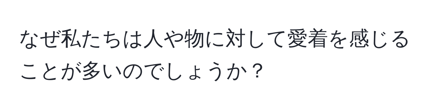 なぜ私たちは人や物に対して愛着を感じることが多いのでしょうか？