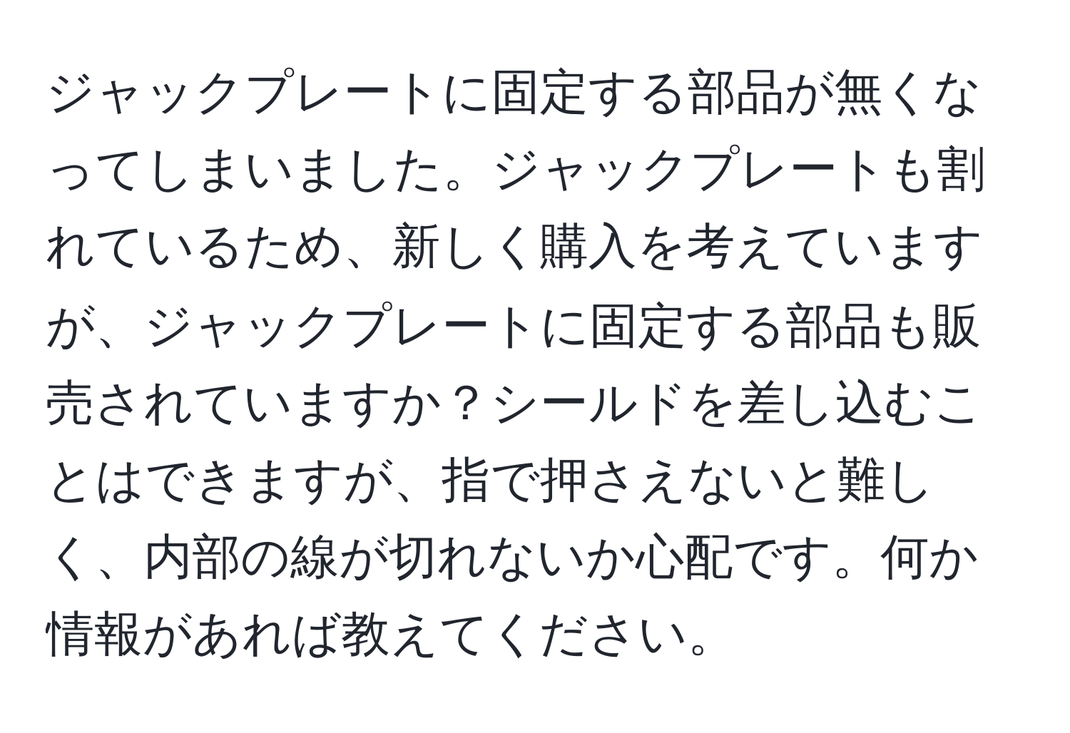 ジャックプレートに固定する部品が無くなってしまいました。ジャックプレートも割れているため、新しく購入を考えていますが、ジャックプレートに固定する部品も販売されていますか？シールドを差し込むことはできますが、指で押さえないと難しく、内部の線が切れないか心配です。何か情報があれば教えてください。