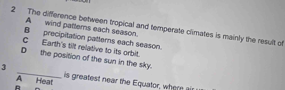 on
2 The difference between tropical and temperate climates is mainly the result of Awind patterns each season.
B precipitation patterns each season.
C Earth's tilt relative to its orbit.
_
Dthe position of the sun in the sky.
3
A Heat
is greatest near the Equator, where air
R