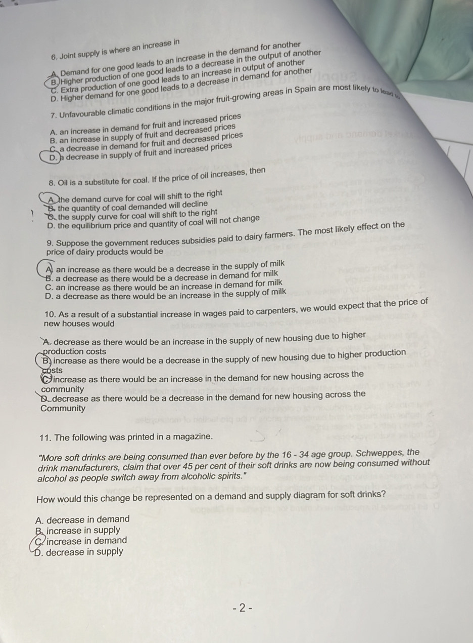 Joint supply is where an increase in
A Demand for one good leads to an increase in the demand for another
B.)Higher production of one good leads to a decrease in the output of another
C. Extra production of one good leads to an increase in output of another
D. Higher demand for one good leads to a decrease in demand for another
7. Unfavourable climatic conditions in the major fruit-growing areas in Spain are most likely to lead
A. an increase in demand for fruit and increased prices
B. an increase in supply of fruit and decreased prices
C. a decrease in demand for fruit and decreased prices
D. a decrease in supply of fruit and increased prices
8. Oil is a substitute for coal. If the price of oil increases, then
A the demand curve for coal will shift to the right
B. the quantity of coal demanded will decline
C the supply curve for coal will shift to the right
D. the equilibrium price and quantity of coal will not change
9, Suppose the government reduces subsidies paid to dairy farmers. The most likely effect on the
price of dairy products would be
A, an increase as there would be a decrease in the supply of milk
B. a decrease as there would be a decrease in demand for milk
C. an increase as there would be an increase in demand for milk
D. a decrease as there would be an increase in the supply of milk
10. As a result of a substantial increase in wages paid to carpenters, we would expect that the price of
new houses would
A. decrease as there would be an increase in the supply of new housing due to higher
production costs
B increase as there would be a decrease in the supply of new housing due to higher production
costs
increase as there would be an increase in the demand for new housing across the
community
Dedecrease as there would be a decrease in the demand for new housing across the
Community
11. The following was printed in a magazine.
"More soft drinks are being consumed than ever before by the 16 - 34 age group. Schweppes, the
drink manufacturers, claim that over 45 per cent of their soft drinks are now being consumed without
alcohol as people switch away from alcoholic spirits."
How would this change be represented on a demand and supply diagram for soft drinks?
A. decrease in demand
B increase in supply
C. increase in demand
D. decrease in supply
- 2