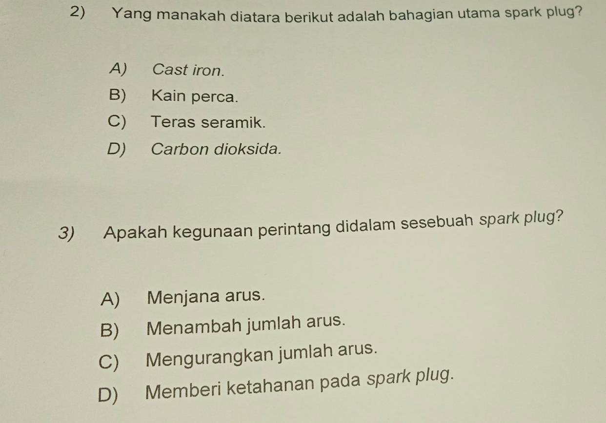 Yang manakah diatara berikut adalah bahagian utama spark plug?
A) Cast iron.
B) Kain perca.
C) Teras seramik.
D) Carbon dioksida.
3) Apakah kegunaan perintang didalam sesebuah spark plug?
A) Menjana arus.
B) Menambah jumlah arus.
C) Mengurangkan jumlah arus.
D) Memberi ketahanan pada spark plug.