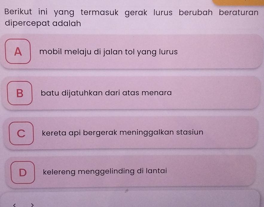 Berikut ini yang termasuk gerak lurus berubah beraturan
dipercepat adalah
A mobil melaju di jalan tol yang lurus
B batu dijatuhkan dari atas menara
C kereta api bergerak meninggalkan stasiun
D kelereng menggelinding di lantai