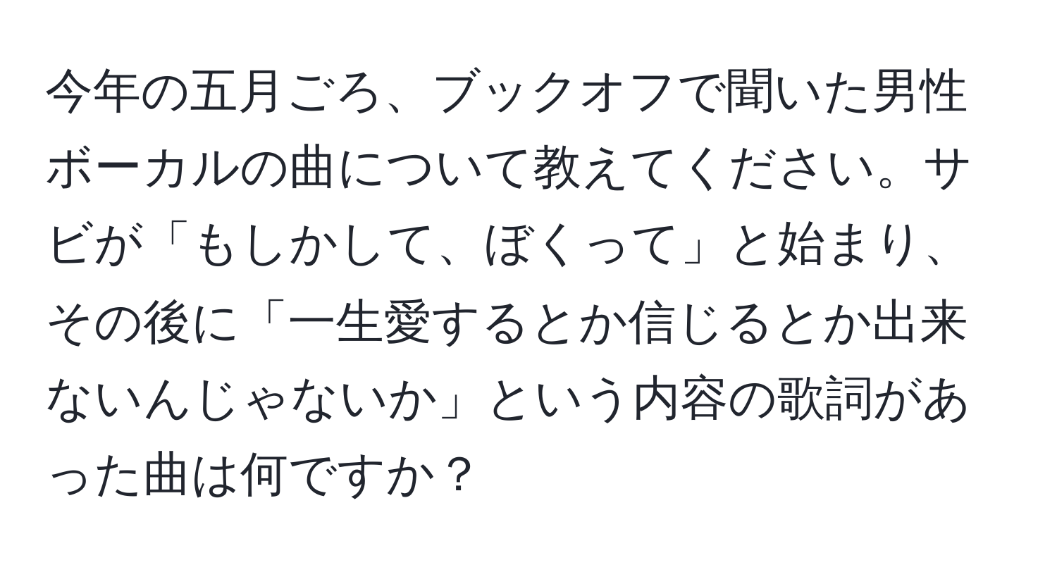 今年の五月ごろ、ブックオフで聞いた男性ボーカルの曲について教えてください。サビが「もしかして、ぼくって」と始まり、その後に「一生愛するとか信じるとか出来ないんじゃないか」という内容の歌詞があった曲は何ですか？