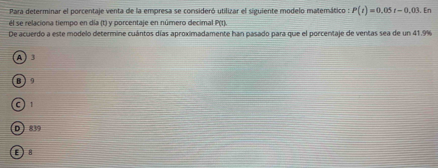 Para determinar el porcentaje venta de la empresa se consideró utilizar el siguiente modelo matemático : P(t)=0.05t-0.03. En
él se relaciona tiempo en día (t) y porcentaje en número decimal P(t)
De acuerdo a este modelo determine cuántos días aproximadamente han pasado para que el porcentaje de ventas sea de un 41.9%
A 3
B  9
C
D 839
E ) 8