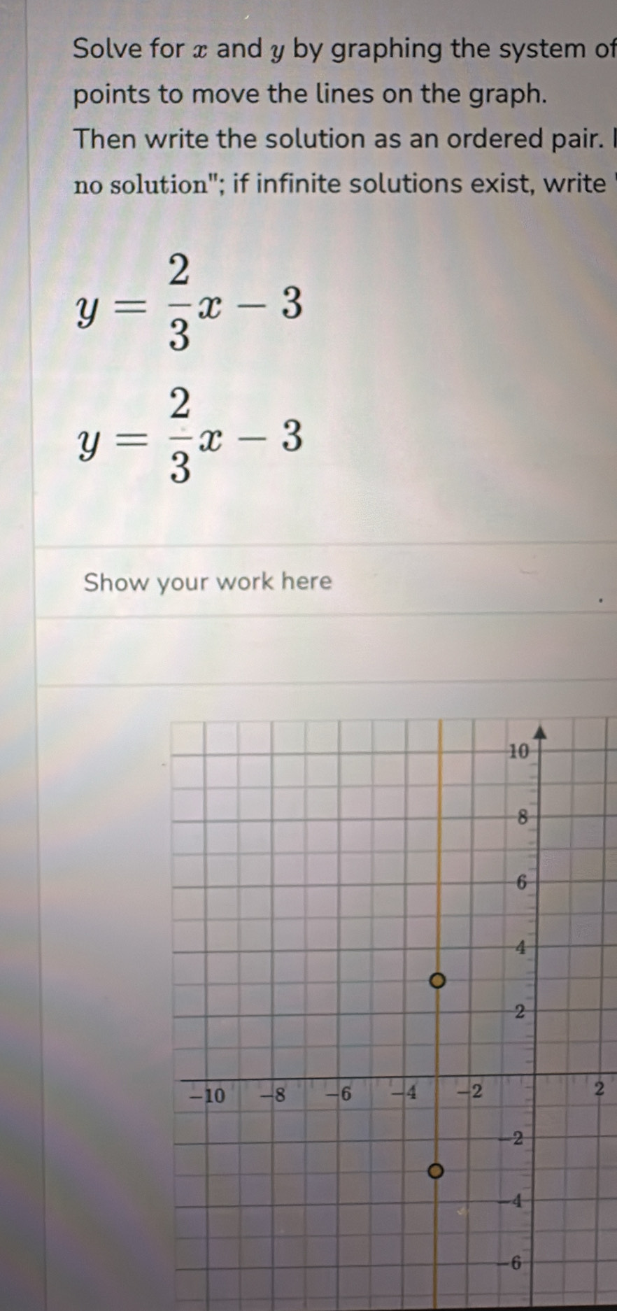 Solve for x and y by graphing the system of
points to move the lines on the graph.
Then write the solution as an ordered pair.
no solution"; if infinite solutions exist, write
y= 2/3 x-3
y= 2/3 x-3
Show your work here
2