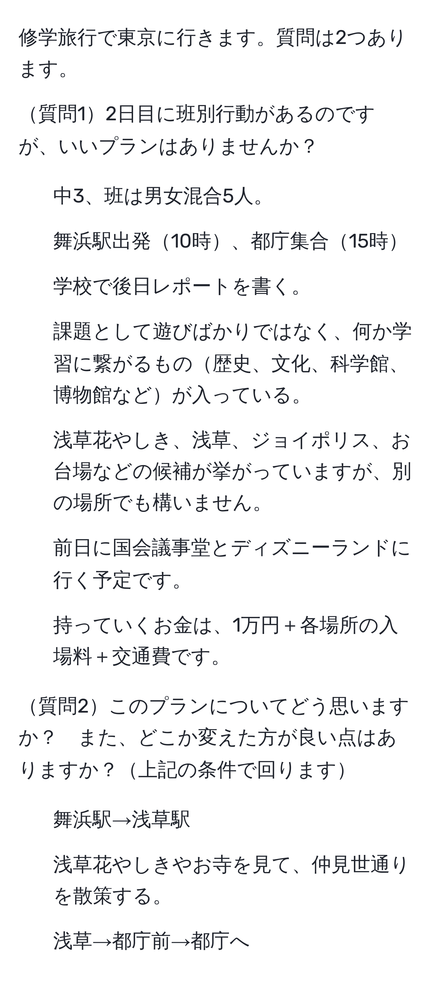 修学旅行で東京に行きます。質問は2つあります。

質問12日目に班別行動があるのですが、いいプランはありませんか？
- 中3、班は男女混合5人。
- 舞浜駅出発10時、都庁集合15時
- 学校で後日レポートを書く。
- 課題として遊びばかりではなく、何か学習に繋がるもの歴史、文化、科学館、博物館などが入っている。
- 浅草花やしき、浅草、ジョイポリス、お台場などの候補が挙がっていますが、別の場所でも構いません。
- 前日に国会議事堂とディズニーランドに行く予定です。
- 持っていくお金は、1万円＋各場所の入場料＋交通費です。

質問2このプランについてどう思いますか？　また、どこか変えた方が良い点はありますか？上記の条件で回ります
- 舞浜駅→浅草駅
- 浅草花やしきやお寺を見て、仲見世通りを散策する。
- 浅草→都庁前→都庁へ