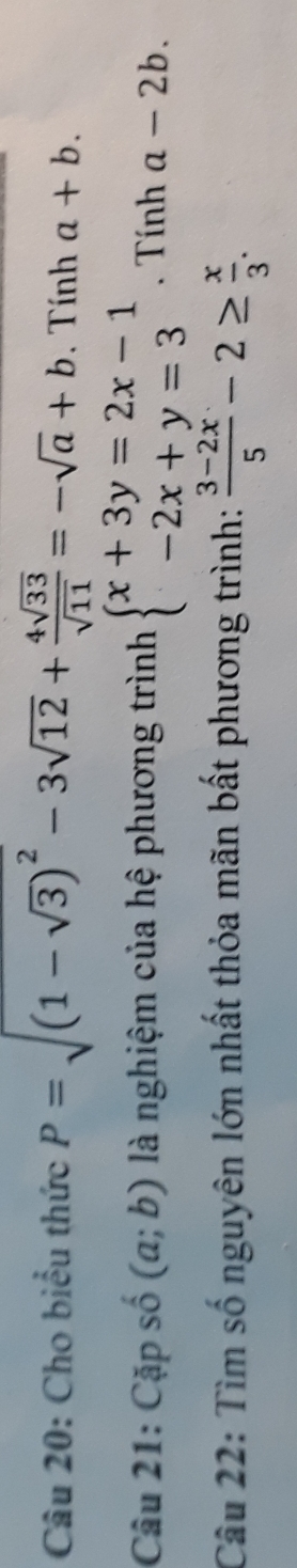 Cho biểu thức P=sqrt((1-sqrt 3))^2-3sqrt(12)+ 4sqrt(33)/sqrt(11) =-sqrt(a)+b. Tính a+b. 
Câu 21: Cặp số (a;b) là nghiệm của hệ phương trình beginarrayl x+3y=2x-1 -2x+y=3endarray.. Tính a-2b. 
Câu 22: Tìm số nguyên lớn nhất thỏa mãn bất phương trình:  (3-2x)/5 -2≥  x/3 .