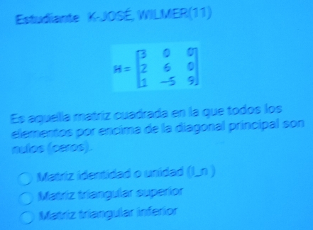 Estudiante K-JOSÉ, WILMER(11)
H=beginbmatrix 3&0&0 2&6&0 1&-5&9endbmatrix
Es aquella matriz cuadrada en la que todos los
elementos por encima de la diagonal principal son
nulos (ceros).
Matriz identidad o unidad (I_n )
Matriz triangular superior
Matriz triangular inferior