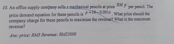 An office supply company sells x mechanical pencils at price RMp per pencil. The 
price demand equation for these pencils is p=10-0.001x. What price should the 
company charge for these pencils to maximize the revenue? What is the maximum 
revenue? 
Ans: price: RM5 Revenue: RM25000