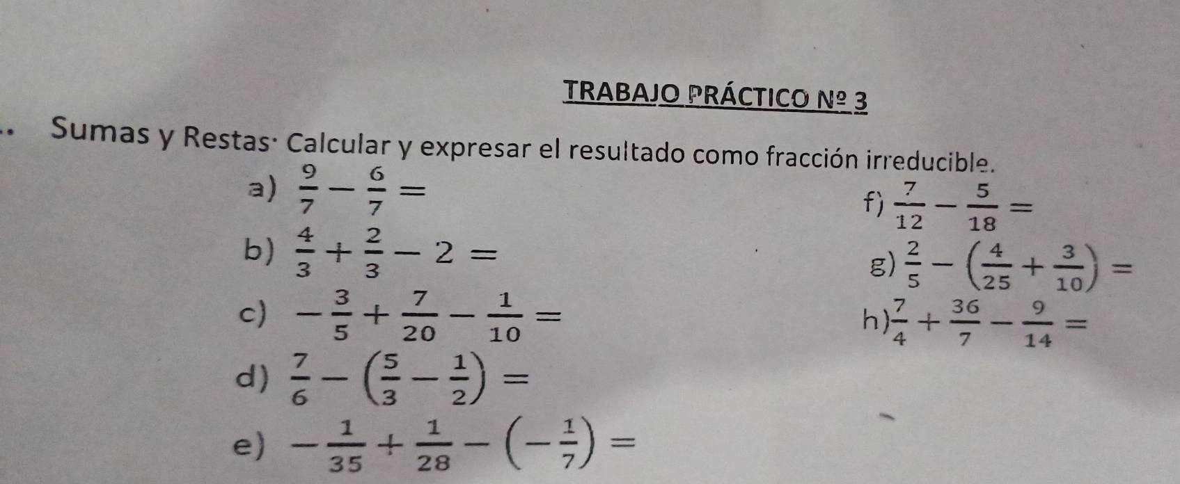 TRABAJO PRÁCTICO _ N^((circ)) 3 
* Sumas y Restas: Calcular y expresar el resultado como fracción irreducible. 
a)  9/7 - 6/7 =
f)  7/12 - 5/18 =
b)  4/3 + 2/3 -2=
g)  2/5 -( 4/25 + 3/10 )=
c) - 3/5 + 7/20 - 1/10 =
h)  7/4 + 36/7 - 9/14 =
d)  7/6 -( 5/3 - 1/2 )=
e) - 1/35 + 1/28 -(- 1/7 )=