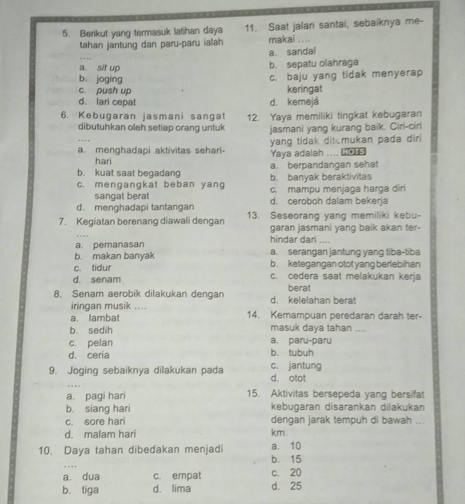 Berikut yang termasuk latihan daya 11. Saat jalan santai, sebaiknya me-
tahan jantung dan paru-paru ialah makai_
a. sandal
a. sit up b. sepatu olahraga
b joging
c. baju yang tidak menyerap
c. push up keringat
d. lari cepat d. kemejá
6. Kebugaran jasmani sangat 12. Yaya memiliki tingkat kebugaran
dibutuhkan oleh setiap orang untuk jasmani yang kurang baik. Ciri-ciri
a. menghadapi aktivitas sehari- yang tidak ditemukan pada diri
hari Yaya adalah .... HOTS
a. berpandangan sehat
b. kuat saat begadang
b. banyak beraktivitas
c. mengangkat beban yang c. mampu menjaga harga diri
sangat berat d. ceroboh dalam bekerja
d. menghadapi tantangan
7. Kegiatan berenang diawali dengan 13. Seseorang yang memiliki kebu-
garan jasmani yang baik akan ter-
hindar dari ....
a. pemanasan
b. makan banyak a. serangan jantung yang tiba-tiba
c. tidur b. ketegangan otot yang berlebihan
c. cedera saat melakukan kerja
d. senam berat
8. Senam aerobik dilakukan dengan d. kelelahan berat
iringan musik ....
a. lambat 14. Kemampuan peredaran darah ter-
b. sedih masuk daya tahan ....
c. pelan a. paru-paru
d. ceria b. tubuh
9. Joging sebaiknya dilakukan pada c. jantung
_
d. otot
a. pagi hari 15. Aktivitas bersepeda yang bersifat
b. siang hari kebugaran disarankan dilakukan
c. sore hari dengan jarak tempuh di bawah ...
d. malam hari km.
10. Daya tahan dibedakan menjadi a. 10
_
b. 15
a. dua c. empat c. 20
b. tiga d. lima d. 25