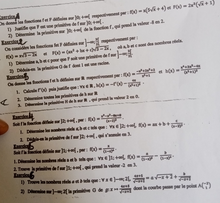 On donne les fonctions f et F définies sur ]0;+∈fty [ respectivement par : f(x)=x(5sqrt(x)+4) et F(x)=2x^2(sqrt(x)+1)
Exercice
1) Justifie que F est une primitive de f sur ]0;+∈fty [.
2) Détermine la primitive sur ]0;+∈fty [ de la fonction f , qui prend la valeur -8 en 2.
Exercice
On considère les fonctions fet F définies sur ]-∈fty ; 3/2 [ respectivement par :
f(x)=xsqrt(3-2x) et F(x)=(ax^2+bx+c)sqrt(3-2x) , où a, b et c sont des nombres réels.
1) Détermine a, b et c pour que F soit une primitive de f sur ]-∈fty ; 3/2 [.
2) Déduis-en la primitive G de f dont 1 est une racine.
On donne les fonctions f et h définies sur R respectivement par : f(x)= (-x^3+2x^2+2)/x^2+1  et h(x)=frac x^4+3x^2-4x(x^2+1)^2
Exercice
1. Calcule f'(x) puis justifie que : forall x∈ R,h(x)=-f'(x)-frac 4x(x^2+1)^2.
2. Détermine toutes les primitives de h sur R
3. Détermine la primitive H de h sur R , qui prend la valeur 2 en 0.
Exercice
Soit f la fonction définie sur ]2;+∈fty [ , par : f(x)=frac x^3-x^2-8x+8(x-2)^2.
1. Détermine les nombres réels a, b et c tels que : forall x∈ ]2;+∈fty [,f(x)=ax+b+frac c(x-2)^2.
2. Déquis-en la primitive de f sur ]2;+∈fty [ , qui s’annule en 3.
Exercice
Soit f la fonction définie sur ]1;+∈fty [ , par : f(x)=frac x(1-x)^4.
1. Détermine les nombres réels a et b tels que : forall x∈ ]1;+∈fty [,f(x)=frac a(1-x)^3-frac b(1-x)^4.
2. Trouve la primitive de f sur ]1;+∈fty [ , qui prend la valeur -2 en 3.
Exercice
1) Trouve les nombres réels a et δ tels que : forall x∈ ]-∈fty ;2[, (4x+5)/sqrt(-x+2) =asqrt(-x+2)+ b/sqrt(-x+2) 
2) Détermine sur ]-∈fty ;2[ la primitive G de g:xto  (4x+5)/sqrt(-x+2)  dont la courbe passe par le point Abeginpmatrix -2 1endpmatrix