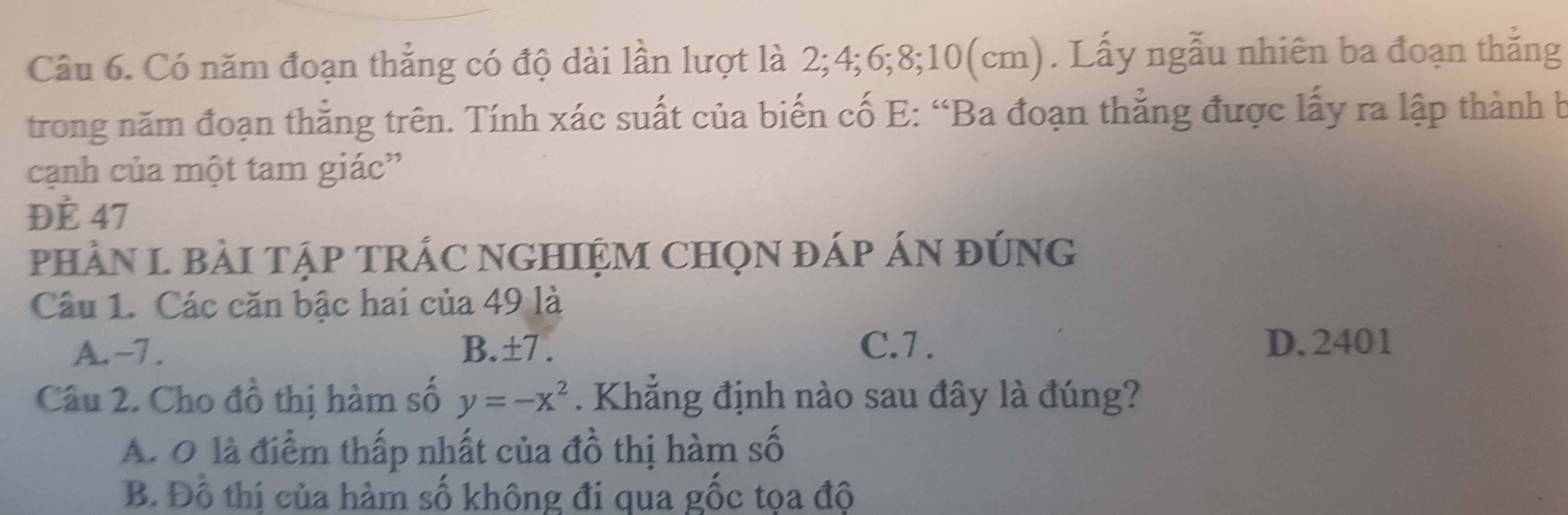 Có năm đoạn thẳng có độ dài lần lượt là 2; 4; 6; 8; 10(cm). Lấy ngẫu nhiên ba đoạn thắng
trong năm đoạn thẳng trên. Tính xác suất của biến cố E: “Ba đoạn thẳng được lấy ra lập thành b
cạnh của một tam giác''
ĐÉ 47
pHÀN L BàI TậP TRÁC NGHIỆM CHọN đÁp ÁN đúNG
Câu 1. Các căn bậc hai của 49 là
A. -7. B.±7 . C. 7. D. 2401
Câu 2. Cho đồ thị hàm số y=-x^2. Khẳng định nào sau đây là đúng?
A. O là điểm thấp nhất của đồ thị hàm số
B. Đồ thị của hàm số không đi qua gốc tọa độ