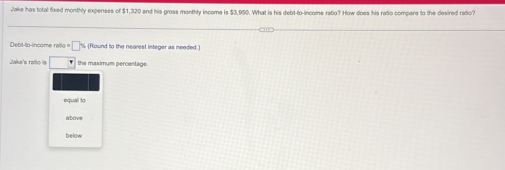 Jake has total fixed monthly expenses of $1,320 and his gross monthly income is $3,950. What is his debt-to-income ratio? How does his ratio compare to the desired ratio?
Debt-to-income ratio =□ % (Round to the nearest integer as needed.)
Jake's ratio is the maximum percentage.
equal to
above
below