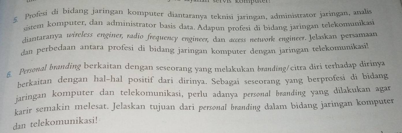 TVs kömputen 
5. Profesi di bidang jaringan komputer diantaranya teknisi jaringan, administrator jaringan, analis 
sistem komputer, dan administrator basis data. Adapun profesi di bidang jaringan telekomunikasi 
diantaranya wireless enginer, radio frequency engineer, dan access network engineer. Jelaskan persamaan 
dan perbedaan antara profesi di bidang jaringan komputer dengan jaringan telekomunikasi! 
6. Personal branding berkaitan dengan seseorang yang melakukan branding/citra diri terhadap dirinya 
berkaitan dengan hal-hal positif dari dirinya. Sebagai seseorang yang berprofesi di bidang 
jaringan komputer dan telekomunikasi, perlu adanya personal branding yang dilakukan agar 
karir semakin melesat. Jelaskan tujuan dari personal branding dalam bidang jaringan komputer 
dan telekomunikasi!