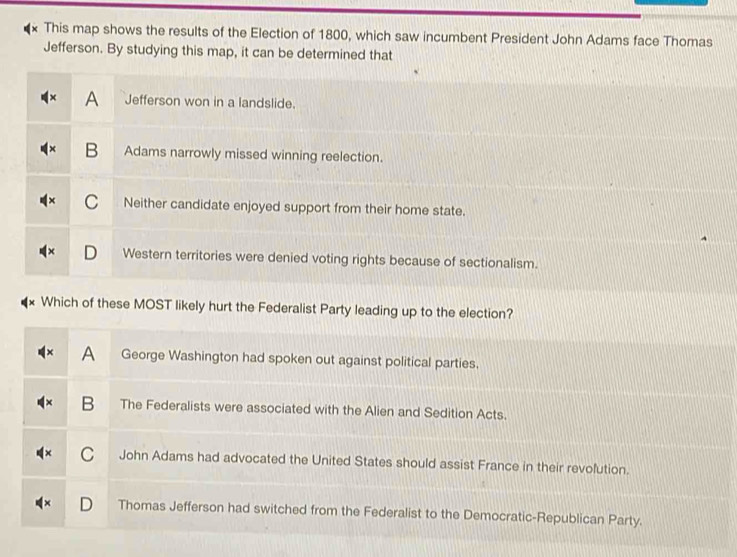 This map shows the results of the Election of 1800, which saw incumbent President John Adams face Thomas
Jefferson. By studying this map, it can be determined that
A Jefferson won in a landslide.
B Adams narrowly missed winning reelection.
C Neither candidate enjoyed support from their home state.
Western territories were denied voting rights because of sectionalism.
Which of these MOST likely hurt the Federalist Party leading up to the election?
A George Washington had spoken out against political parties.
B The Federalists were associated with the Alien and Sedition Acts.
C John Adams had advocated the United States should assist France in their revolution.
Thomas Jefferson had switched from the Federalist to the Democratic-Republican Party.