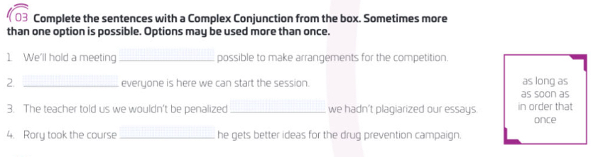 Complete the sentences with a Complex Conjunction from the box. Sometimes more 
than one option is possible. Options may be used more than once. 
1 We'll hold a meeting _possible to make arrangements for the competition. 
2. _everyone is here we can start the session. as long as 
as soon as 
3. The teacher told us we wouldn’t be penalized_ we hadn’t plagiarized our essays. in order that 
once 
4. Rory took the course _he gets better ideas for the drug prevention campaign.