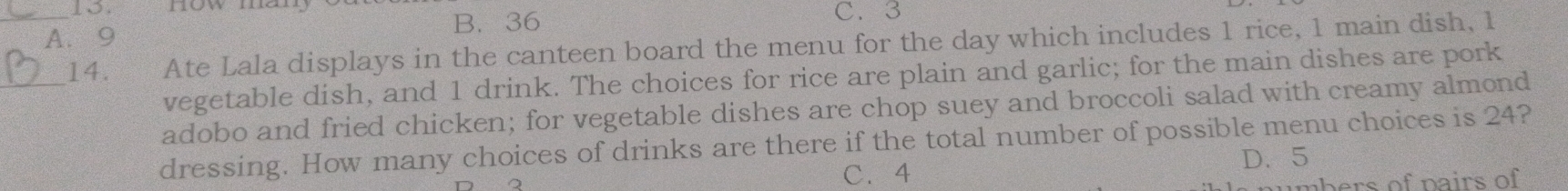 C. 3
A. 9 B. 36
_14. Ate Lala displays in the canteen board the menu for the day which includes 1 rice, 1 main dish, 1
vegetable dish, and 1 drink. The choices for rice are plain and garlic; for the main dishes are pork
adobo and fried chicken; for vegetable dishes are chop suey and broccoli salad with creamy almond
dressing. How many choices of drinks are there if the total number of possible menu choices is 24?
D. 5
。
C、 4
umbers of pairs of