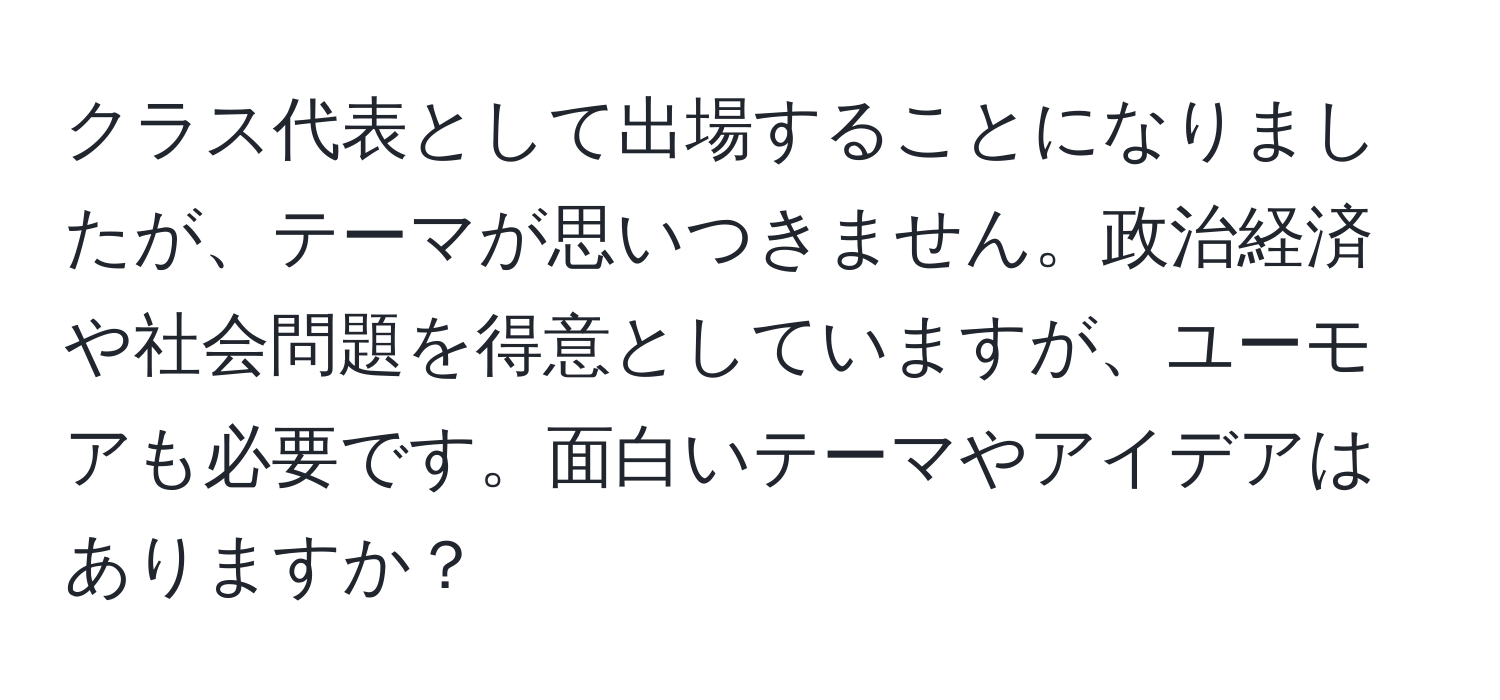 クラス代表として出場することになりましたが、テーマが思いつきません。政治経済や社会問題を得意としていますが、ユーモアも必要です。面白いテーマやアイデアはありますか？