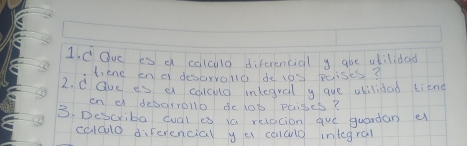 Oue es a calculo diferencial y que atilidad 
tiene en c desarrollo do 10S paises? 
2. d Que es a calcuo inlegral y que vkilidad tiene 
en el desarrollo de 1op paises? 
3. Describa cual es 1a relacion qv_C guardan e 
calao diferencial y e calalo integral