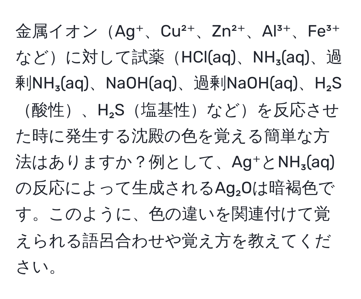 金属イオンAg⁺、Cu²⁺、Zn²⁺、Al³⁺、Fe³⁺などに対して試薬HCl(aq)、NH₃(aq)、過剰NH₃(aq)、NaOH(aq)、過剰NaOH(aq)、H₂S酸性、H₂S塩基性などを反応させた時に発生する沈殿の色を覚える簡単な方法はありますか？例として、Ag⁺とNH₃(aq)の反応によって生成されるAg₂Oは暗褐色です。このように、色の違いを関連付けて覚えられる語呂合わせや覚え方を教えてください。